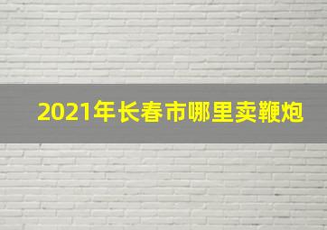 2021年长春市哪里卖鞭炮