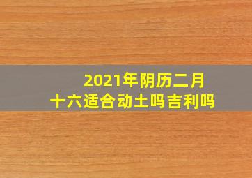 2021年阴历二月十六适合动土吗吉利吗