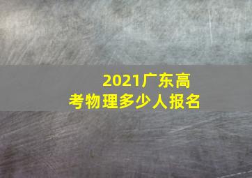 2021广东高考物理多少人报名