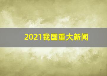 2021我国重大新闻