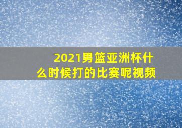 2021男篮亚洲杯什么时候打的比赛呢视频