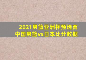 2021男篮亚洲杯预选赛中国男篮vs日本比分数据