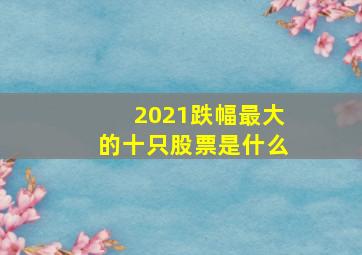 2021跌幅最大的十只股票是什么