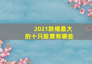 2021跌幅最大的十只股票有哪些