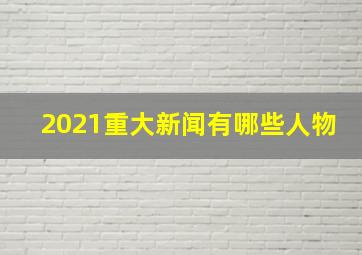 2021重大新闻有哪些人物