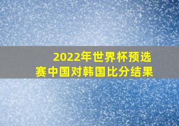 2022年世界杯预选赛中国对韩国比分结果