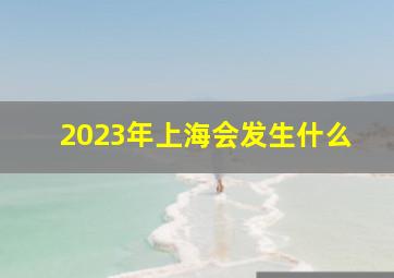 2023年上海会发生什么