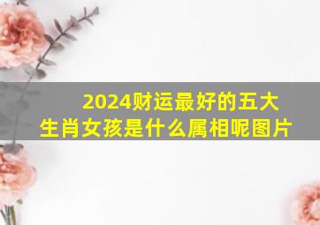 2024财运最好的五大生肖女孩是什么属相呢图片