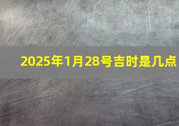 2025年1月28号吉时是几点