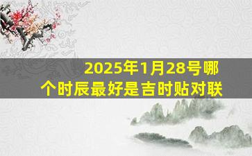 2025年1月28号哪个时辰最好是吉时贴对联