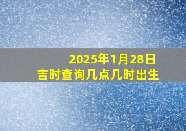 2025年1月28日吉时查询几点几时出生