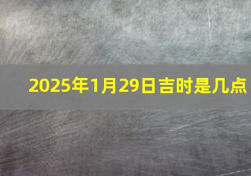 2025年1月29日吉时是几点