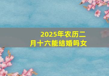 2025年农历二月十六能结婚吗女