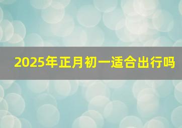 2025年正月初一适合出行吗