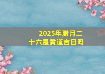 2025年腊月二十六是黄道吉日吗