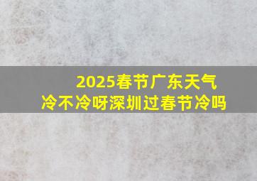 2025春节广东天气冷不冷呀深圳过春节冷吗