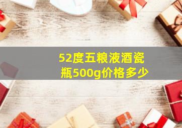 52度五粮液酒瓷瓶500g价格多少