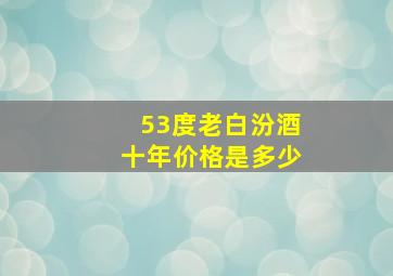 53度老白汾酒十年价格是多少