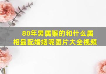 80年男属猴的和什么属相最配婚姻呢图片大全视频