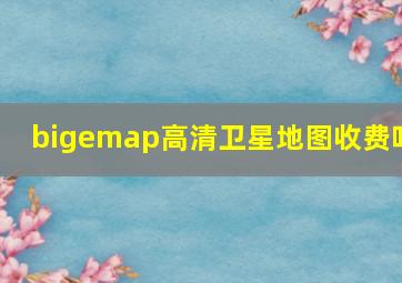 bigemap高清卫星地图收费吗