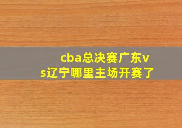 cba总决赛广东vs辽宁哪里主场开赛了