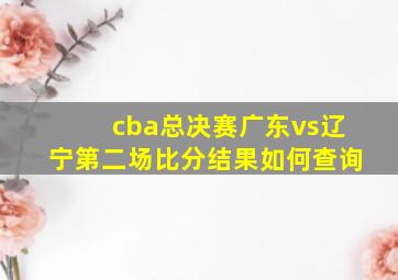 cba总决赛广东vs辽宁第二场比分结果如何查询