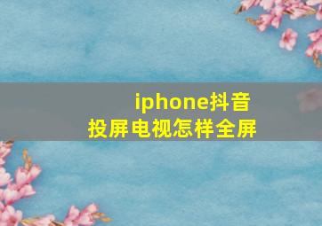 iphone抖音投屏电视怎样全屏