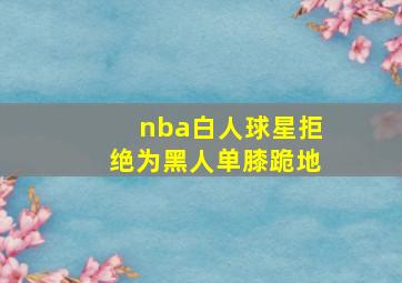 nba白人球星拒绝为黑人单膝跪地