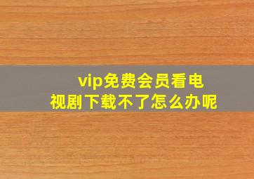 vip免费会员看电视剧下载不了怎么办呢