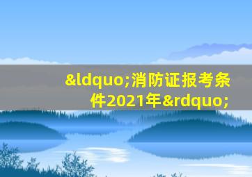 “消防证报考条件2021年”