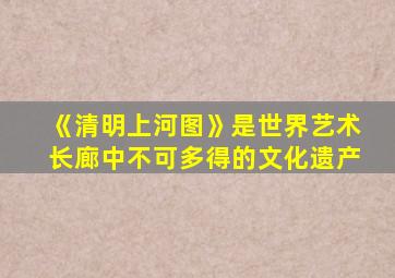 《清明上河图》是世界艺术长廊中不可多得的文化遗产