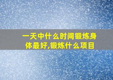 一天中什么时间锻炼身体最好,锻炼什么项目