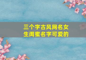 三个字古风网名女生闺蜜名字可爱的