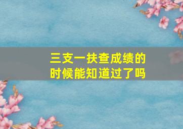 三支一扶查成绩的时候能知道过了吗