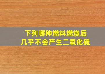 下列哪种燃料燃烧后几乎不会产生二氧化硫