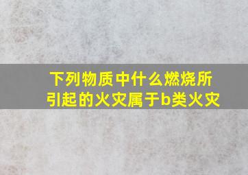 下列物质中什么燃烧所引起的火灾属于b类火灾