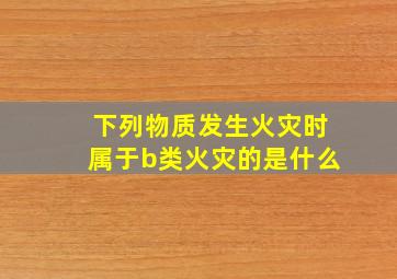 下列物质发生火灾时属于b类火灾的是什么