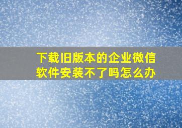 下载旧版本的企业微信软件安装不了吗怎么办