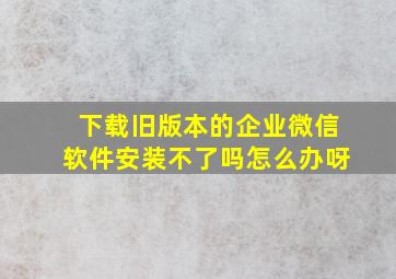 下载旧版本的企业微信软件安装不了吗怎么办呀