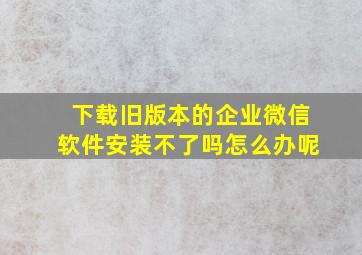 下载旧版本的企业微信软件安装不了吗怎么办呢