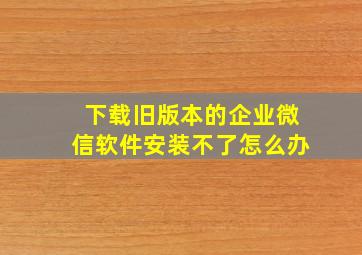 下载旧版本的企业微信软件安装不了怎么办