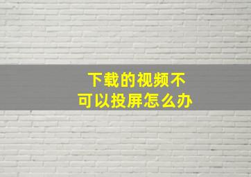 下载的视频不可以投屏怎么办