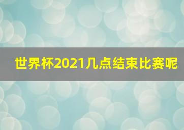 世界杯2021几点结束比赛呢