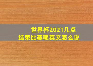 世界杯2021几点结束比赛呢英文怎么说