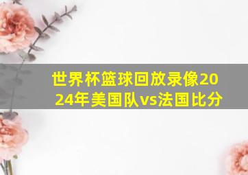 世界杯篮球回放录像2024年美国队vs法国比分