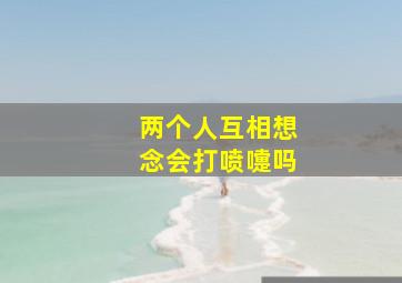 两个人互相想念会打喷嚏吗