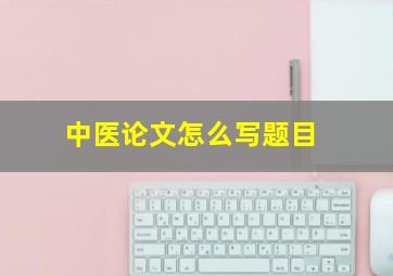 中医论文怎么写题目