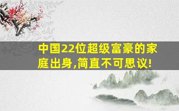 中国22位超级富豪的家庭出身,简直不可思议!