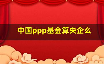 中国ppp基金算央企么