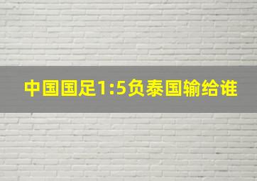 中国国足1:5负泰国输给谁